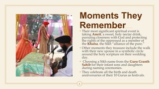 Moments They
Remember Their most significant spiritual event is
taking Amrit, a sweet, holy nectar drink,
pursuing closeness with God and protecting
the rights of the oppressed as a member of
the Khalsa, the Sikh “alliance of the pure.”
 Other moments they treasure include the walk
with their new spouse in a symbolic circle
around the holy scripture on their wedding
day.
 Choosing a Sikh name from the Guru Granth
Sahib for their infant sons and daughters
during naming ceremonies.
 They celebrate all the birth and death
anniversaries of their 10 Gurus as festivals.
6
 