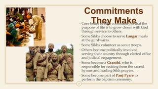 Commitments
They Make• Core belief of Sikh community is that the
purpose of life is to grow closer with God
through service to others.
• Some Sikhs choose to serve Langar meals
at the gurdwaras.
• Some Sikhs volunteer as scout troops.
• Others become politically involved,
serving their country through elected office
and judicial engagement.
• Some become a Granthi, who is
responsible for reciting from the sacred
hymns and leading Sikh prayers.
• Some become part of Panj Pyare to
perform the baptism ceremony.
7
 