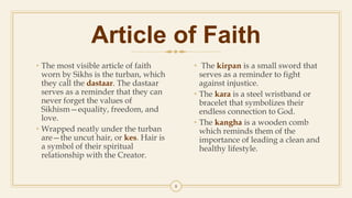 Article of Faith
• The most visible article of faith
worn by Sikhs is the turban, which
they call the dastaar. The dastaar
serves as a reminder that they can
never forget the values of
Sikhism—equality, freedom, and
love.
• Wrapped neatly under the turban
are—the uncut hair, or kes. Hair is
a symbol of their spiritual
relationship with the Creator.
• The kirpan is a small sword that
serves as a reminder to fight
against injustice.
• The kara is a steel wristband or
bracelet that symbolizes their
endless connection to God.
• The kangha is a wooden comb
which reminds them of the
importance of leading a clean and
healthy lifestyle.
8
 