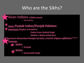 Who are the Sikhs? Asian Indians ( 2010 census) Sikh ethnicity Origin: Punjab Indian/Punjab PakistanHomeland: Kesghar of AnadPur			-Father Guru Gobind Singh			-Mother= Manta Sahib Kaur “Renounce all previous lineages of caste, creed & religious affiliation”****Language: SpokenPunjabiWrittenGurumukhi Script