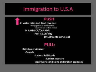 Immigration to U.S.APUSH  in water rates and  land revenue= mortgage land to moneylenders	- could not pay back 3x amount			IN AMERICA/CANADA:  			Pay:  $2.00/ day 				(Vs .30 cents in Punjab)					PULL: British recruitment		-Canada			-Labor : Rail Roads				 : lumber industry			-poor work conditions and broken promises
