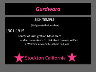 GurdwaraSIKH TEMPLE( Religious/ethnic enclave)1901-1915 Center of Immigration MovementMeet on weekends to think about common welfareWelcome new and help them find jobsStockton California