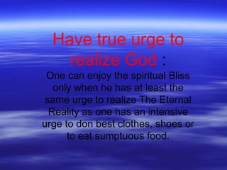 Have true urge to
realize God :
One can enjoy the spiritual Bliss
only when he has at least the
same urge to realize The Eternal
Reality as one has an intensive
urge to don best clothes, shoes or
to eat sumptuous food.
 