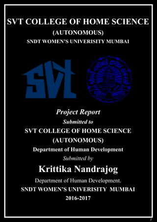 1
SVT COLLEGE OF HOME SCIENCE
(AUTONOMOUS)
SNDT WOMEN’S UNIVERISITY MUMBAI
Project Report
Submitted to
SVT COLLEGE OF HOME SCIENCE
(AUTONOMOUS)
Department of Human Development
Submitted by
Krittika Nandrajog
Department of Human Development.
SNDT WOMEN’S UNIVERISITY MUMBAI
2016-2017
 