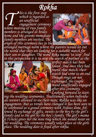 11
Rokha
T
his is the first step
which is regarded as
an unofficial
engagement ceremony
where meeting of two family
members is arranged at brides
home and the grooms immediate
family members are invited. The
origin of this ceremony lies in the
arranged marriage norm where the parents would let out
the world that they are looking for a suitable match for
their son or daughter. The word Roka means ‘to stop’ And
in this perspective it is to stop the search of partner as the
perfect match has been
found .And once they had
found that match, their
search had come to an end.
Though rings are not
exchanged, the couple
stand unofficially engaged
after this ceremony.
Looking forward to start-
ing the wedding ceremonies. Traditionally when individu-
als weren't allowed to see their mate, Rokha was like an
engagement. But as trends have changed it has been seen to
be celebrated as a grand ceremony with Ardaas done, fol-
lowed by exchange of gifts, sweets to the boy by the girl’s
family and to the girl by the boy’s family. The girl’s mama
ji (Uncle) gives her the nose ring which she would wear on
her wedding. The ceremony usually takes place at the girls
place. The wedding date is fixed after rokha.
 