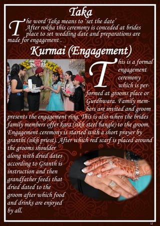 12
Taka
T he word Taka means to ‘set the date’
After rokha this ceremony is conceded at brides
place to set wedding date and preparations are
made for engagement .
Kurmai (Engagement)
T
his is a formal
engagement
ceremony
which is per-
formed at grooms place or
Gurdhwara. Family mem-
bers are invited and groom
presents the engagement ring. This is also when the brides
family members offer kara (sikh steel bangle) to the groom.
Engagement ceremony is started with a short prayer by
granthi (sikh priest). After which red scarf is placed around
the grooms shoulder
along with dried dates
according to Granth is
instruction and then
grandfather feeds that
dried dated to the
groom after which food
and drinks are enjoyed
by all.
 
