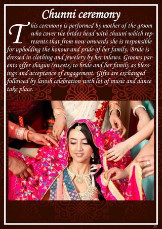 13
Chunni ceremony
T his ceremony is performed by mother of the groom
who cover the brides head with chuuni which rep-
resents that from now onwards she is responsible
for upholding the honour and pride of her family. Bride is
dressed in clothing and jewelery by her inlaws. Grooms par-
ents offer shagun (sweets) to bride and her family as bless-
ings and acceptance of engagement. Gifts are exchanged
followed by lavish celebration with lot of music and dance
take place.
 