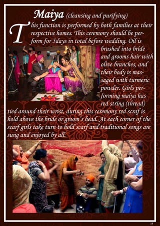 14
Maiya (cleansing and purifying)
T his function is performed by both families at their
respective homes. This ceremony should be per-
form for 5days in total before wedding. Oil is
brushed into bride
and grooms hair with
olive branches, and
their body is mas-
saged with turmeric
powder. Girls per-
forming maiya has
red string (thread)
tied around their wrist, during this ceremony red scraf is
hold above the bride or groom’s head. At each corner of the
scarf girls take turn to hold scarf and traditional songs are
sung and enjoyed by all.
 