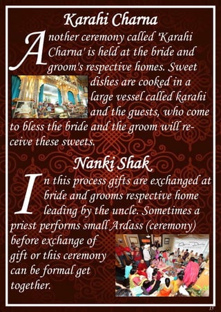 15
Karahi Charna
Another ceremony called 'Karahi
Charna' is held at the bride and
groom's respective homes. Sweet
dishes are cooked in a
large vessel called karahi
and the guests, who come
to bless the bride and the groom will re-
ceive these sweets.
Nanki Shak
In this process gifts are exchanged at
bride and grooms respective home
leading by the uncle. Sometimes a
priest performs small Ardass (ceremony)
before exchange of
gift or this ceremony
can be formal get
together.
 