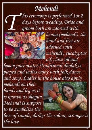16
Mehendi
T his ceremony is performed 1or 2
days before wedding. Bride and
groom both are adorned with
henna (mehendi), the
hand and feet are
adorned with
mehendi , eucalyptus
oil, clove oil and
lemon juice water. Traditional dholak is
played and ladies enjoy with folk dance
and song. Ladies in the house also apply
mehendi on their
hands and leg as it
is known as shagun.
Mehendi is suppose
to be symbolize the
love of couple, darker the colour, stronger is
the love.
 