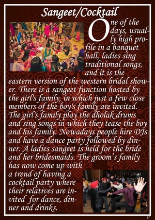 17
Sangeet/Cocktail
One of the
days, usual-
ly high pro-
file in a banquet
hall, ladies sing
traditional songs,
and it is the
eastern version of the western bridal show-
er. There is a sangeet function hosted by
the girl's family, in which just a few close
members of the boy's family are invited.
The girl's family play the dholak drums
and sing songs in which they tease the boy
and his family. Nowadays people hire DJs
and have a dance party followed by din-
ner. A ladies sangeet is held for the bride
and her bridesmaids. The groom’s family
has now come up with
a trend of having a
cocktail party where
their relatives are in-
vited for dance, din-
ner and drinks.
 