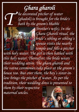 18
Ghara gharoli
T he decorated pitcher of water
(ghadoli) is brought for the bride's
bath by the groom's bhabhi
(brother's wife). In the
Ghara Gharoli ritual, the
bride’s sibling or sibling’s
spouse visits the nearby
temple and fills a pitcher
with holy water. The girl is then bathed with
this holy water. Thereafter, the bride wears
their wedding attire. The ghara gharoli and
the vatna ceremonies take place at the groom’s
house too. But over there, the boy’s sister-in-
law brings the pitcher of water. As per the
tradition, their wedding dress is presented to
them by their respective
maternal uncles.
 