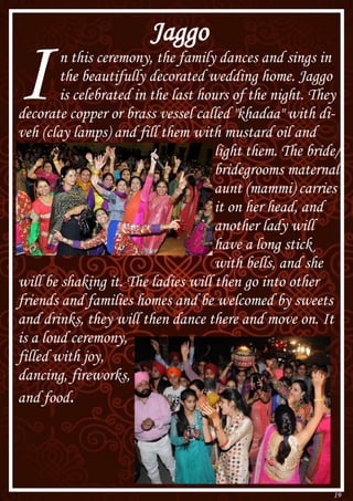 19
Jaggo
In this ceremony, the family dances and sings in
the beautifully decorated wedding home. Jaggo
is celebrated in the last hours of the night. They
decorate copper or brass vessel called "khadaa" with di-
veh (clay lamps) and fill them with mustard oil and
light them. The bride/
bridegrooms maternal
aunt (mammi) carries
it on her head, and
another lady will
have a long stick
with bells, and she
will be shaking it. The ladies will then go into other
friends and families homes and be welcomed by sweets
and drinks, they will then dance there and move on. It
is a loud ceremony,
filled with joy,
dancing, fireworks,
and food.
 