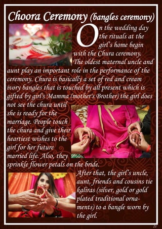 21
Choora Ceremony (bangles ceremony)
On the wedding day
the rituals at the
girl’s home begin
with the Chura ceremony.
The oldest maternal uncle and
aunt play an important role in the performance of the
ceremony. Chura is basically a set of red and cream
ivory bangles that is touched by all present which is
gifted by girl's Mamma (mother's Brother) the girl does
not see the chura until
she is ready for the
marriage. People touch
the chura and give their
heartiest wishes to the
girl for her future
married life. Also, they
sprinkle flower petals on the bride.
After that, the girl’s uncle,
aunt, friends and cousins tie
kaliras (silver, gold or gold
plated traditional orna-
ments) to a bangle worn by
the girl.
 