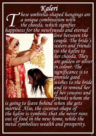 25
Kaleri
T hese umbrella-shaped hangings are
a unique combination with
the chooda, which signifies
happiness for the newlyweds and eternal
love between the
couple. The bride’s
sisters and friends
tie the kalire to
her chooda. They
are golden or silver
in colour. The
significance is to
provide good
wishes to the bride
and to remind her
of her cousins and
friends whom she
is going to leave behind when she gets
married. Also, the coconut-shape of
the kalire is symbolic that she never runs
out of food in the new home, while the
metal symbolises wealth and prosperity.
 