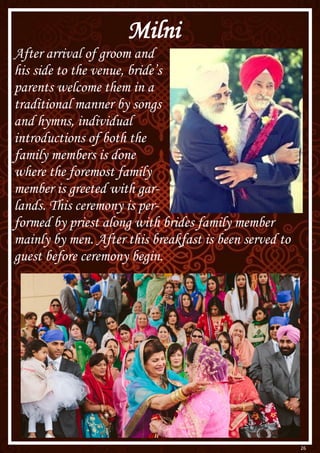 26
Milni
After arrival of groom and
his side to the venue, bride’s
parents welcome them in a
traditional manner by songs
and hymns, individual
introductions of both the
family members is done
where the foremost family
member is greeted with gar-
lands. This ceremony is per-
formed by priest along with brides family member
mainly by men. After this breakfast is been served to
guest before ceremony begin.
 
