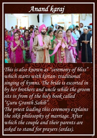 27
Anand karaj
This is also known as “ceremony of bliss”
which starts with kirtan- traditional
singing of hymns. The bride is escorted in
by her brothers and uncle while the groom
sits in from of the holy book called
“Guru Granth Sahib”.
The priest leading this ceremony explains
the sikh philosophy of marriage. After
which the couple and their parents are
asked to stand for prayers (ardas).
 