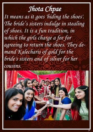29
Jhota Chpae
It means as it goes 'hiding the shoes'.
The bride’s sisters indulge in stealing
of shoes. It is a fun tradition, in
which the girls charge a fee for
agreeing to return the shoes. They de-
mand Kalecharis of gold for the
bride's sisters and of silver for her
cousins.
 