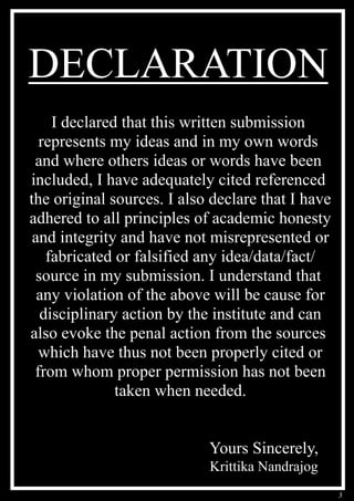 3
DECLARATION
I declared that this written submission
represents my ideas and in my own words
and where others ideas or words have been
included, I have adequately cited referenced
the original sources. I also declare that I have
adhered to all principles of academic honesty
and integrity and have not misrepresented or
fabricated or falsified any idea/data/fact/
source in my submission. I understand that
any violation of the above will be cause for
disciplinary action by the institute and can
also evoke the penal action from the sources
which have thus not been properly cited or
from whom proper permission has not been
taken when needed.
Yours Sincerely,
Krittika Nandrajog
 