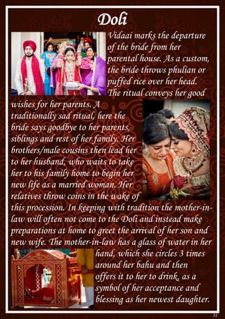 31
Doli
Vidaai marks the departure
of the bride from her
parental house. As a custom,
the bride throws phulian or
puffed rice over her head.
The ritual conveys her good
wishes for her parents. A
traditionally sad ritual, here the
bride says goodbye to her parents,
siblings and rest of her family. Her
brothers/male cousins then lead her
to her husband, who waits to take
her to his family home to begin her
new life as a married woman. Her
relatives throw coins in the wake of
this procession. In keeping with tradition the mother-in-
law will often not come to the Doli and instead make
preparations at home to greet the arrival of her son and
new wife. The mother-in-law has a glass of water in her
hand, which she circles 3 times
around her bahu and then
offers it to her to drink, as a
symbol of her acceptance and
blessing as her newest daughter.
 