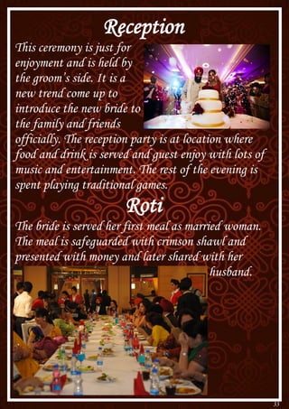 33
Reception
This ceremony is just for
enjoyment and is held by
the groom’s side. It is a
new trend come up to
introduce the new bride to
the family and friends
officially. The reception party is at location where
food and drink is served and guest enjoy with lots of
music and entertainment. The rest of the evening is
spent playing traditional games.
Roti
The bride is served her first meal as married woman.
The meal is safeguarded with crimson shawl and
presented with money and later shared with her
husband.
 