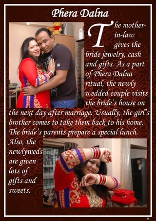 34
Phera Dalna
T he mother-
in-law
gives the
bride jewelry, cash
and gifts. As a part
of Phera Dalna
ritual, the newly
wedded couple visits
the bride’s house on
the next day after marriage. Usually, the girl’s
brother comes to take them back to his home.
The bride’s parents prepare a special lunch.
Also, the
newlyweds
are given
lots of
gifts and
sweets.
 