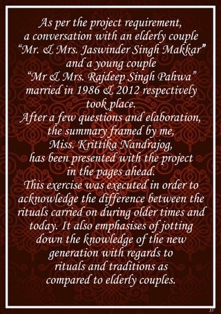 35
As per the project requirement,
a conversation with an elderly couple
“Mr. & Mrs. Jaswinder Singh Makkar”
and a young couple
“Mr & Mrs. Rajdeep Singh Pahwa”
married in 1986 & 2012 respectively
took place.
After a few questions and elaboration,
the summary framed by me,
Miss. Krittika Nandrajog,
has been presented with the project
in the pages ahead.
This exercise was executed in order to
acknowledge the difference between the
rituals carried on during older times and
today. It also emphasises of jotting
down the knowledge of the new
generation with regards to
rituals and traditions as
compared to elderly couples.
 
