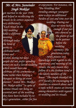 36
Mr. & Mrs. Jaswinder
Singh Makkar
got married in the year 1986
and helped in recollecting the
rituals in he correct sequence
very deliberately.
“Each ritual in the
Sikh wedding
holds a different
meaning.
Although today
the bond of
purity is
celebrated with
dance and
alcohol, during our days
people did not prefer spending
money on such a lavish wedding
which would have one
celebrate all the ceremonies at
home rather then booking a
Banquet or hiring an event
planner.” stated Mrs. Makkar.
Mr. Makar added “In spite of
various rituals not being an
essential part of the wedding
they have been included by to-
day’s generation , either for fun
or enjoyment. For instance, the
“Pre-Wedding Shot”
trending amongst youngster
now-a-days an additional
burden of cost and time over the
wedding. During our
days we were lucky
enough if our par-
ents showed us
the photo of our
to-be partner
before the
wedding
ceremony .The
generation today
rarely possess any
knowledge with regards to the
importance and meaning of the
rituals, the only reason they
follow it is the fashion trend or
the elderly members of the
house.” The couple thanked the
SVT faculty for encouraging its
students to research about such
a topic which creates an interest
among themselves with regards
to wedding and its rituals.
 