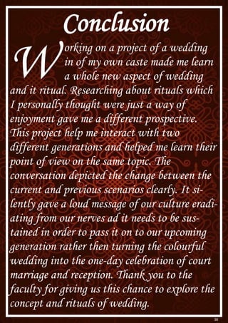 38
Conclusion
W orking on a project of a wedding
in of my own caste made me learn
a whole new aspect of wedding
and it ritual. Researching about rituals which
I personally thought were just a way of
enjoyment gave me a different prospective.
This project help me interact with two
different generations and helped me learn their
point of view on the same topic. The
conversation depicted the change between the
current and previous scenarios clearly. It si-
lently gave a loud message of our culture eradi-
ating from our nerves ad it needs to be sus-
tained in order to pass it on to our upcoming
generation rather then turning the colourful
wedding into the one-day celebration of court
marriage and reception. Thank you to the
faculty for giving us this chance to explore the
concept and rituals of wedding.
 