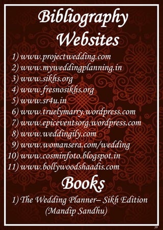 39
Bibliography
Websites
1) www.projectwedding.com
2) www.myweddingplanning.in
3) www.sikhs.org
4) www.fresnosikhs.org
5) www.sr4u.in
6) www.truelymarry.wordpress.com
7) www.epiceventsorg.wordpress.com
8) www.weddingily.com
9) www.womansera.com/wedding
10) www.cosminfoto.blogspot.in
11) www.bollywoodshaadis.com
Books
1) The Wedding Planner– Sikh Edition
(Mandip Sandhu)
 