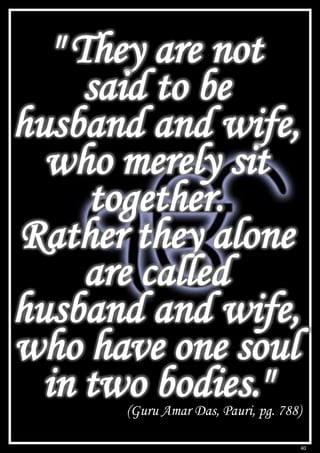 40
" They are not
said to be
husband and wife,
who merely sit
together.
Rather they alone
are called
husband and wife,
who have one soul
in two bodies."
(Guru Amar Das, Pauri, pg. 788)
 