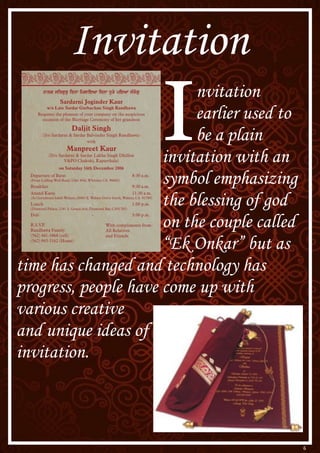 6
I
nvitation
earlier used to
be a plain
invitation with an
symbol emphasizing
the blessing of god
on the couple called
“Ek Onkar” but as
time has changed and technology has
progress, people have come up with
various creative
and unique ideas of
invitation.
Invitation
 
