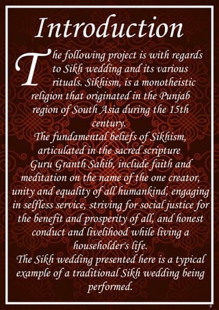 9
Introduction
T he following project is with regards
to Sikh wedding and its various
rituals. Sikhism, is a monotheistic
religion that originated in the Punjab
region of South Asia during the 15th
century.
The fundamental beliefs of Sikhism,
articulated in the sacred scripture
Guru Granth Sahib, include faith and
meditation on the name of the one creator,
unity and equality of all humankind, engaging
in selfless service, striving for social justice for
the benefit and prosperity of all, and honest
conduct and livelihood while living a
householder's life.
The Sikh wedding presented here is a typical
example of a traditional Sikh wedding being
performed.
 