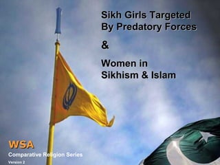 Sikh Girls TargetedSikh Girls Targeted
By Predatory ForcesBy Predatory Forces
&&
Women inWomen in
Sikhism & IslamSikhism & Islam
WSAWSA
Comparative Religion Series
Version 2
 