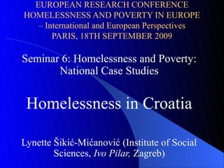 EUROPEAN RESEARCH CONFERENCE
HOMELESSNESS AND POVERTY IN EUROPE
   – International and European Perspectives
       PARIS, 18TH SEPTEMBER 2009

Seminar 6: Homelessness and Poverty:
       National Case Studies


 Homelessness in Croatia

Lynette Šikić-Mićanović (Institute of Social
        Sciences, Ivo Pilar, Zagreb)
 