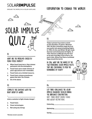 SOLAR IMPULSE
QUIZ Today’s pioneering aviators stand
on the shoulders of giants. Between
1891-96 Otto Lillienthal made the first
successful non-powered gliding flights.
In 1903, Orville and Wilber Wright made
the first controlled powered flights. In
1927, Charles Lindbergh was the first
to fly solo from New York to Paris. Six
years later, Wiley Post flew a Lockheed
Vega around the world.
In 2016, what are the names of the
two pioneering Solar Impulse pilots
that are continuing to push the
boundaries of flight?
	
__________________
	
__________________
03.
What are the problems caused by
using fossil energy? *
a.	 When fossil fuels burn, they release
pollutants into the atmosphere.
b.	 Fossil fuels were made millions of
years ago and are non-renewable.
c.	 Fossil fuels are a limited resource.
d.	 Fossil fuels release greenhouse
gases that alter the climate.
e.	 All of the above
01.
Complete this sentence with the
right group of words:
“____________________
is/are a solution to fight climate change”:
a.	 Fossil fuels
b.	 Clean technologies
c.	 Not using any energy
02.
List three challenges the Solar
Impulse engineers tackled during
the airplane’s construction.
Hint: think about energy usage
and weight restrictions
Collecting ______________
Optimizing ______________
Saving ________________
04.
EXPLORATION TO CHANGE THE WORLD!
*Multiple answers possible
 