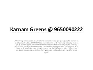 Karnam Greens @ 9650090222
After the grand success of Sikka karmic Greens ,Sikka group is going to launch its
next project SIKKA KARNAM GREENS in sector 143 B, Noida expressway. This is
going to be happen first time in the history of Noida that any project is facing
Faridabad ,Noida, Ghaziabad(FNG) .Location wise the plot area is very good as it
has 4 side open plot area. 1st one side facing the FNG corridor,2nd one is open
for Noida expressway, next has 45m wide rode and the last one has 18 m wide
rode.
 