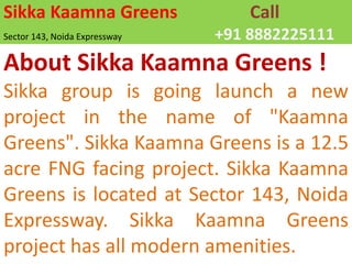 Sikka Kaamna Greens	CallSector 143, Noida Expressway			+91 8882225111 About Sikka Kaamna Greens ! Sikka group is going launch a new project in the name of "Kaamna Greens". SikkaKaamna Greens is a 12.5 acre FNG facing project. SikkaKaamna Greens is located at Sector 143, Noida Expressway. SikkaKaamna Greens project has all modern amenities. 