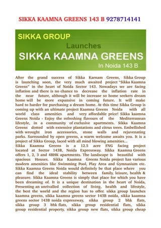 SIKKA KAAMNA GREENS 143 B 9278714141 




After   the   grand   success   of   Sikka   Karnam   Greens,   Sikka Group  
is   launching   soon,   the   very   much   awaited   project “Sikka Kaamna 
Greens”   in   the   heart   of   Noida   Sector   143.   Nowadays   we   are   facing 
inflation and there is no chance to   decrease   the   inflation   rate   in 
the     near     future, although it will be increase so home seekers dream 
home will   be   more   expansive   in   coming   future.   It   will   make  
hard to harder for purchasing a dream home. At this time Sikka Group is 
coming up with an ultimate project Kaamna Greens   Noida     with   all 
world     class     amenities     and     very affordable price! Sikka kaamna 
Greens  Noida ­  Enjoy the  refreshing flavours  of      the      Mediterranean 
lifestyle,   in   a   community   of exclusive   apartments.   Sikka   Kaamna 
Greens   dotted   with extensive plantations and citrus trees. Embellished 
with wrought     iron     accessories,     stone     walls     and     rejuvenating  
parks. Surrounded by open greens, a warm welcome awaits you. It is a 
project of Sikka Group, laced with all mind blowing amenities... 
Sikka     Kaamna     Greens     is     a     12.5     acre     FNG     facing     project 
located   at   Sector   143B,   Noida   Expressway.   Sikka   Kaamna Greens 
offers 1, 2, 3 and 4BHK apartments. The landscape is     beautiful     with 
spacious    Houses.     Sikka    Kaamna    Greens Noida project has various 
modern  amenities   like  Swimming  Pool,  Play Area  and  Gymnasium etc. 
Sikka Kaamna Greens Noida would definitely be that place where     you 
can     find     the     ideal     stability     between     family, leisure, health & 
pleasure. Sikka Kaamna Greens is simply that place for which you have 
been   dreaming   of.   It   is   a   unique   destination   in   the   heart   of   Noida, 
Presenting an unrivalled   collection   of   living,   health   and   lifestyle, 
the   best   the   world   and   the   region   has   to   offer.   sikka   group   launches 
kaamna greens, sikka kaamna greens sector 143B noida, sikka kaamna 
greens sector 143B noida expressway,     sikka     group     2     bhk     flats, 
sikka     group     3     bhk flats,     sikka     group     residential     flats,     sikka  
group   residential   property,   sikka   group   new   flats,   sikka   group   cheap 
 