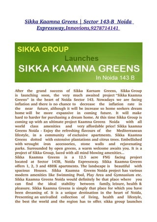 Sikka Kaamna Greens | Sector 143­B  Noida  
           Expressway 
                     ,Innovions 
                                ,9278714141 
                                            




After   the   grand   success   of   Sikka   Karnam   Greens,   Sikka Group  
is   launching   soon,   the   very   much   awaited   project “Sikka Kaamna 
Greens”   in   the   heart   of   Noida   Sector   143.   Nowadays   we   are   facing 
inflation and there is no chance to   decrease   the   inflation   rate   in 
the     near     future, although it will be increase so home seekers dream 
home will   be   more   expansive   in   coming   future.   It   will   make  
hard to harder for purchasing a dream home. At this time Sikka Group is 
coming up with an ultimate project Kaamna Greens   Noida     with   all 
world     class     amenities     and     very affordable price! Sikka kaamna 
Greens  Noida ­  Enjoy the  refreshing flavours  of      the      Mediterranean 
lifestyle,   in   a   community   of exclusive   apartments.   Sikka   Kaamna 
Greens   dotted   with extensive plantations and citrus trees. Embellished 
with wrought     iron     accessories,     stone     walls     and     rejuvenating  
parks. Surrounded by open greens, a warm welcome awaits you. It is a 
project of Sikka Group, laced with all mind blowing amenities... 
Sikka     Kaamna     Greens     is     a     12.5     acre     FNG     facing     project 
located   at   Sector   143B,   Noida   Expressway.   Sikka   Kaamna Greens 
offers 1, 2, 3 and 4BHK apartments. The landscape is     beautiful     with 
spacious    Houses.     Sikka    Kaamna    Greens Noida project has various 
modern  amenities   like  Swimming  Pool,  Play Area  and  Gymnasium etc. 
Sikka Kaamna Greens Noida would definitely be that place where     you 
can     find     the     ideal     stability     between     family, leisure, health & 
pleasure. Sikka Kaamna Greens is simply that place for which you have 
been   dreaming   of.   It   is   a   unique   destination   in   the   heart   of   Noida, 
Presenting an unrivalled   collection   of   living,   health   and   lifestyle, 
the   best   the   world   and   the   region   has   to   offer.   sikka   group   launches 
 