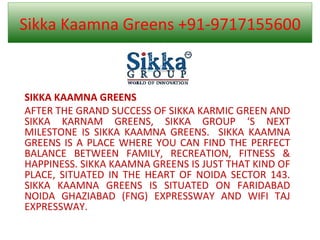 Sikka Kaamna Greens +91-9717155600 SIKKA KAAMNA GREENS AFTER THE GRAND SUCCESS OF SIKKA KARMIC GREEN AND SIKKA KARNAM GREENS, SIKKA GROUP ‘S NEXT MILESTONE IS SIKKA KAAMNA GREENS.  SIKKA KAAMNA GREENS IS A PLACE WHERE YOU CAN FIND THE PERFECT BALANCE BETWEEN FAMILY, RECREATION, FITNESS & HAPPINESS. SIKKA KAAMNA GREENS IS JUST THAT KIND OF PLACE, SITUATED IN THE HEART OF NOIDA SECTOR 143. SIKKA KAAMNA GREENS IS SITUATED ON FARIDABAD NOIDA GHAZIABAD (FNG) EXPRESSWAY AND WIFI TAJ EXPRESSWAY.  