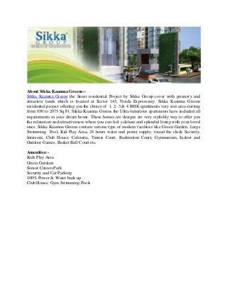 About Sikka Kaamna Greens:-
Sikka Kaamna Greens the finest residential Project by Sikka Group cover with greenery and
attractive lands which is located at Sector 143, Noida Expressway. Sikka Kaamna Greens
residential project offering you the choice of 1, 2, 3 & 4 BHK apartments vary size area starting
from 650 to 2075 Sq Ft. Sikka Kaamna Greens the Ultra-luxurious apartments have included all
requirements in your dream home. These homes are designs are very stylishly way to offer you
the relaxation and attractiveness where you can feel a deluxe and splendid living with your loved
ones. Sikka Kaamna Greens contain various type of modern facilities like Green Garden, Large
Swimming Pool, Kid Play Area, 24 hours water and power supply, round the clock Security,
Intercom, Club House, Cafeteria, Tennis Court, Badminton Court, Gymnasium, Indoor and
Outdoor Games, Basket Ball Court etc.

Amenities:-
Kids Play Area
Green Gardens
Senior Citizen Park
Security and Car Parking
100% Power & Water back up
Club House, Gym Swimming Pools
 