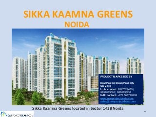 SIKKA KAAMNA GREENS
                 NOIDA




                                    PROJECT MARKETED BY

                                    New Project Deals Property
                                    Services
                                    India contact: 8587029469 |
                                    9891083001 | 9818893931
                                    UAE contact: +971 566719238
                                    www.newprojectdeals.com
                                    sales@newprojectdeals.com

 Sikka Kaamna Greens located in Sector 143B Noida
 
