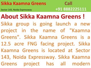 Sikka Kaamna Greens Call Sector 143, Noida Expressway +91 8882225111 About Sikka Kaamna Greens ! Sikka group is going launch a new project in the name of &quot;Kaamna Greens&quot;. Sikka Kaamna Greens is a 12.5 acre FNG facing project. Sikka Kaamna Greens is located at Sector 143, Noida Expressway. Sikka Kaamna Greens project has all modern amenities. 