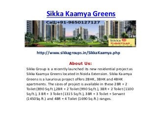 Sikka Kaamya Greens
About Us:
Sikka Group is a recently launched its new residential project as
Sikka Kaamya Greens located in Noida Extension. Sikka Kaamya
Greens is a luxurious project offers 2BHK, 3BHK and 4BHK
apartments. The sizes of project is available in these 2BR + 2
Toilet (890 Sq.ft.),2BR + 2 Toilet (990 Sq.ft.), 3BR + 2 Toilet (1100
Sq.ft.), 3 BR + 3 Toilet (1315 Sq.ft.), 3BR + 3 Toilet + Servant
(1450Sq.ft.) and 4BR + 4 Toilet (1690 Sq.ft.) ranges.
http://www.sikkagroups.in/SikkaKaamya.php
 