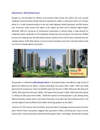 Sikka Kaamya – Sikka Kaamya Greens
Brought up and developed by efficient and renowned Sikka Groups this edifice the most awaited
residential venture located in Noida Extension. Basically this edifice is stationed in Sector 10 C Greater
Noida. It is a well connected location to the two major highways Noida Expressway and FNG express
way. These two roads connect this edifice to the capital city Delhi and its National Capital Region
efficiently. With the coming up of multinational corporations in Greater Noida, a huge demand for
residential projects preferable for the employees working here was witnessed. This demand is fulfilled
by many real estate groups. But Sikka Kaamya Greens stands out from all the other residential areas for
multiple reasons. Firstly Sikka Groups is such an eminent and giant name in the real estate industry that
very few can compete against its grandeur.
This grandeur is reflected by Sikka Kaamya Greens in all proportionality. Secondly the range of sizes of
apartments offered by this edifice is simply outstanding. The project offers 2 BHK, 3 BHK and 4 BHK
apartments of varying sizes. These include 890 square feet (Group A: 2 BHK), 990 square feet (Group B:
2 BHK), 1100 square feet (Group A: 3BHK), 1315 square feet (Group B: 3 BHK), 1400 square feet (Group
C: 3 BHK) and 1695 square feet (4 BHK). Thirdly the location of the development is very alluring. Many
efficient hospitals, schools, banks, multi-cuisine food joints are located near this residential venture. The
eminent range of features offered by the edifice also brings grandeur to the edifice.
Presence of CCTV cameras, intercom facility, treatment plants for garbage and waste water treatment
plant, efficient lawns and gardens, jogging track, gymnasium facility, swimming pool, sports area for
various sports, multi level parking, basement parking, gated society, street lights, alluring interior design
 
