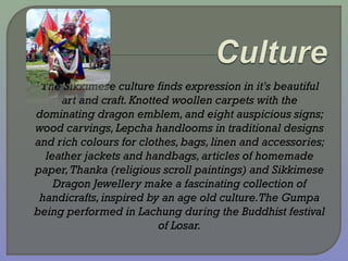  The Sikkimese culture finds expression in it's beautiful
art and craft.Knotted woollen carpets with the
dominating dragon emblem,and eight auspicious signs;
wood carvings,Lepcha handlooms in traditional designs
and rich colours for clothes,bags, linen and accessories;
leather jackets and handbags,articles of homemade
paper,Thanka (religious scroll paintings) and Sikkimese
Dragon Jewellery make a fascinating collection of
handicrafts,inspired by an age old culture.The Gumpa
being performed in Lachung during the Buddhist festival
of Losar.
 