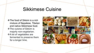 Sikkimese Cuisine
The food of Sikkim is a rich
mixture of Nepalese, Tibetan
and native Sikkimese food.
The cuisine of Sikkim is
majorly non-vegetarian.
A lot of vegetables are
fermented to preserve them
for a longer time.
 