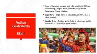 Festivals
CelebratedIn
Sikkim
 Some of the most popular festivals, notable in Sikkim
are Losoong, Drupka Teshi, Bumchu, Saga Dawa,
Dassin and Phang Lhabsol.
 Saga Dawa : Saga Dawa is an amazing festival that is
triple blessed.
 Drupka Teshi : Another great festival celebrated by the
Buddhists is the Drukpa Teshi festival.
 