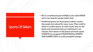 SportsOfSikkim
 Sho is a traditional game of Sikkim, also called SHOH
and is very popular among worker class.
 Traditional games are those games within a society
that people have played for many years. They could be
indoor or outdoor games. In other words, they are the
games and movements that are traditional to our
cultures, from dances to ball games and water sports.
UNESCO has recognized TRADITIONAL SPORTS
AND GAMES (TSG) as world intangible heritage.
 